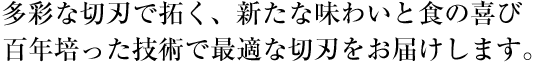 多彩な切刃で拓く、新たな味わいと食の喜び 百年培った技術で最適な切刃をお届けします。